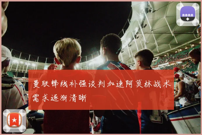 曼联锋线补强谈判加速阿莫林战术需求逐渐清晰