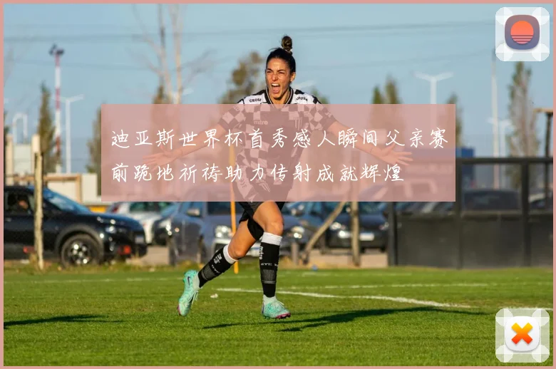 迪亚斯世界杯首秀感人瞬间父亲赛前跪地祈祷助力传射成就辉煌