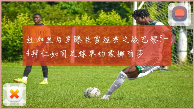 杜加里与罗滕共赏经典之战巴黎5-4拜仁如同足球界的蒙娜丽莎
