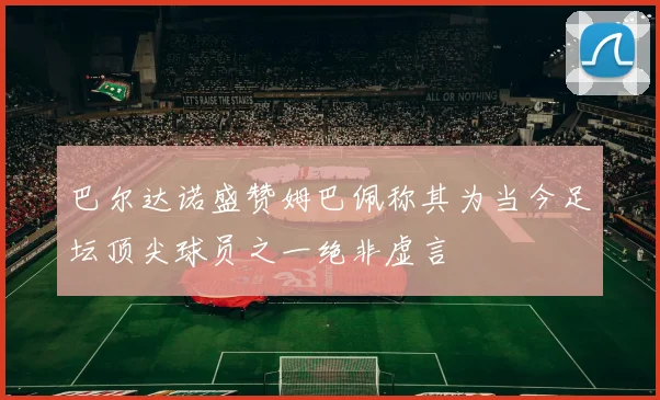 巴尔达诺盛赞姆巴佩称其为当今足坛顶尖球员之一绝非虚言