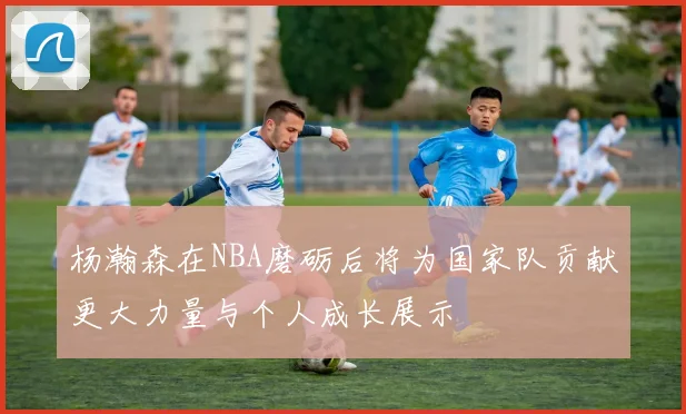 杨瀚森在NBA磨砺后将为国家队贡献更大力量与个人成长展示