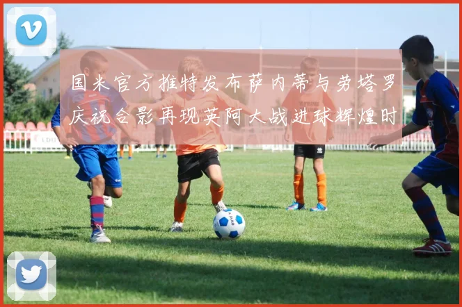 国米官方推特发布萨内蒂与劳塔罗庆祝合影再现英阿大战进球辉煌时刻