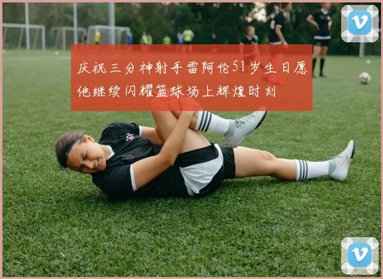 庆祝三分神射手雷阿伦51岁生日愿他继续闪耀篮球场上辉煌时刻