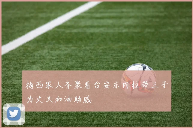 梅西家人齐聚看台安东内拉带三子为丈夫加油助威