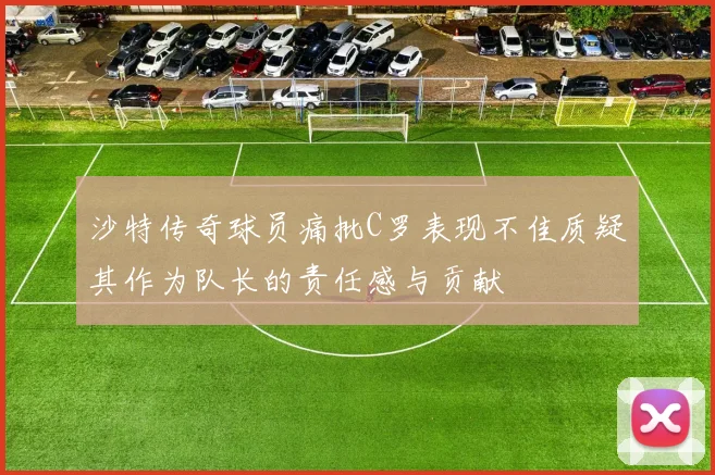 沙特传奇球员痛批C罗表现不佳质疑其作为队长的责任感与贡献