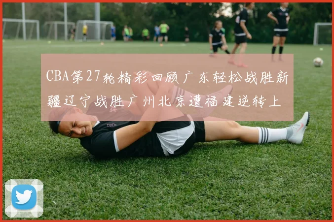CBA第27轮精彩回顾广东轻松战胜新疆辽宁战胜广州北京遭福建逆转上海击败山东