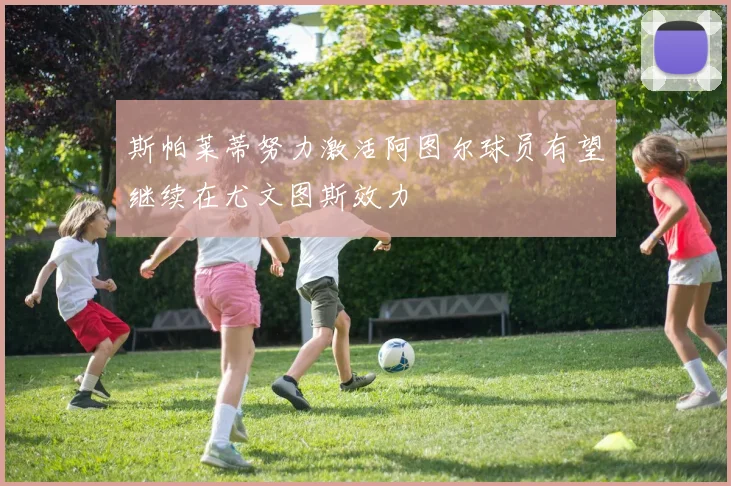 斯帕莱蒂努力激活阿图尔球员有望继续在尤文图斯效力
