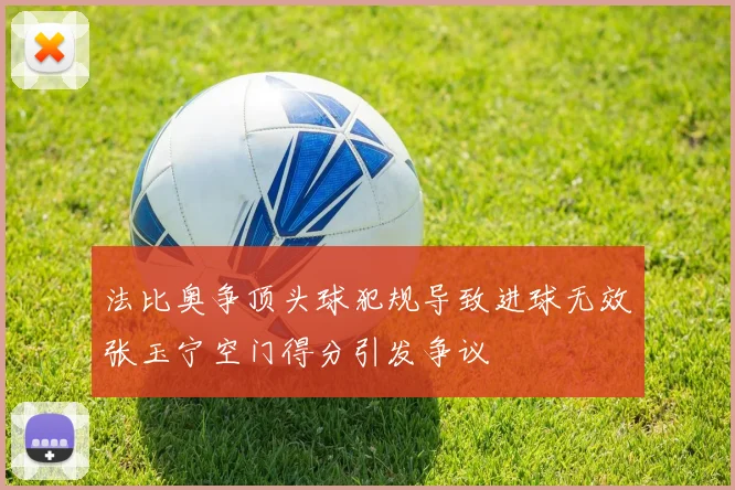法比奥争顶头球犯规导致进球无效张玉宁空门得分引发争议