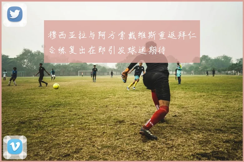 穆西亚拉与阿方索戴维斯重返拜仁合练复出在即引发球迷期待