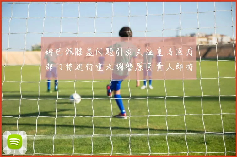 姆巴佩膝盖问题引发关注皇马医疗部门将进行重大调整原负责人即将离任