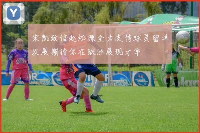 宋凯致信赵松源全力支持球员留洋发展期待你在欧洲展现才华