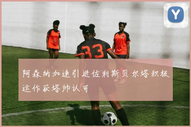 阿森纳加速引进佐利斯贝尔塔积极运作获塔帅认可