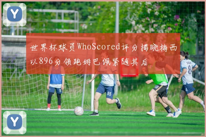 世界杯球员WhoScored评分揭晓梅西以896分领跑姆巴佩紧随其后