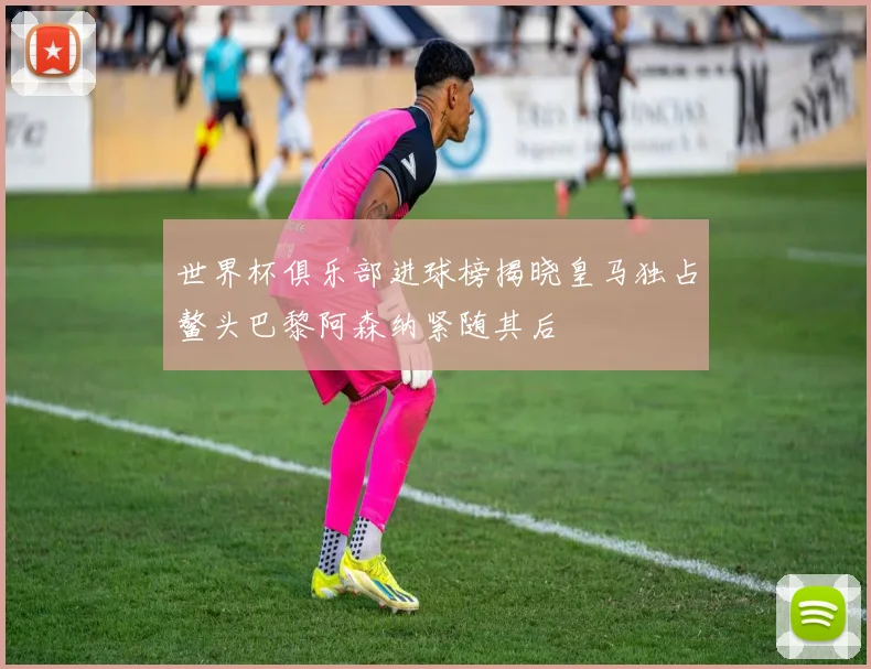 世界杯俱乐部进球榜揭晓皇马独占鳌头巴黎阿森纳紧随其后