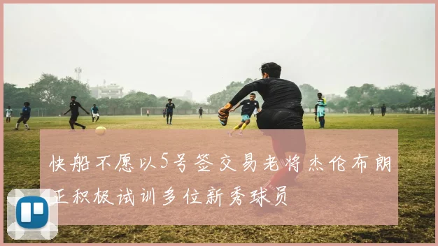 快船不愿以5号签交易老将杰伦布朗正积极试训多位新秀球员