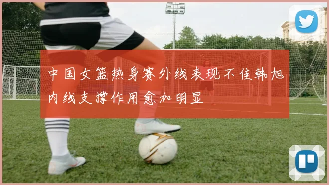 中国女篮热身赛外线表现不佳韩旭内线支撑作用愈加明显