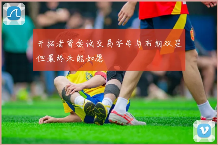 开拓者曾尝试交易字母与布朗双星但最终未能如愿