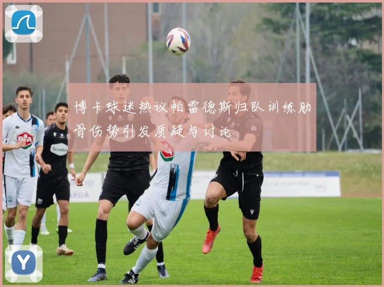 博卡球迷热议帕雷德斯归队训练肋骨伤势引发质疑与讨论
