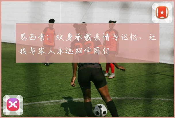 恩西索:纹身承载亲情与记忆,让我与家人永远相伴同行