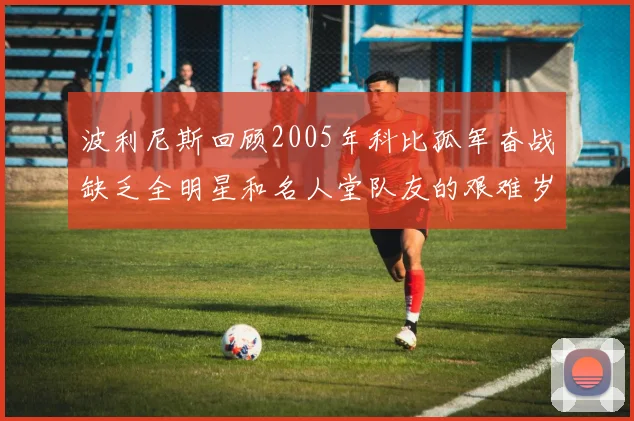 波利尼斯回顾2005年科比孤军奋战缺乏全明星和名人堂队友的艰难岁月