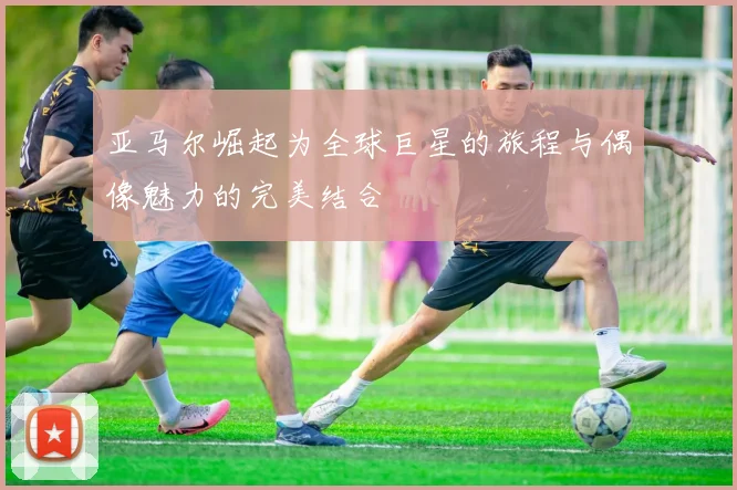 亚马尔崛起为全球巨星的旅程与偶像魅力的完美结合