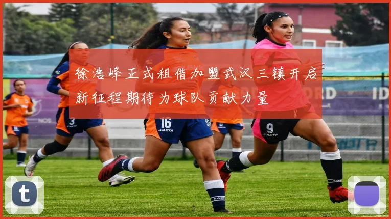 徐浩峰正式租借加盟武汉三镇开启新征程期待为球队贡献力量