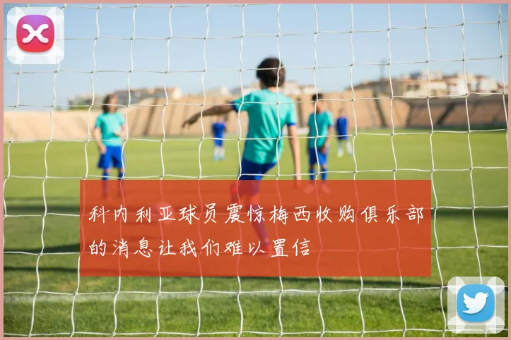 科内利亚球员震惊梅西收购俱乐部的消息让我们难以置信