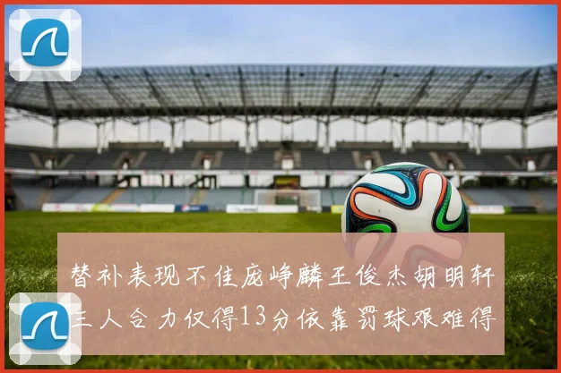 替补表现不佳庞峥麟王俊杰胡明轩三人合力仅得13分依靠罚球艰难得分
